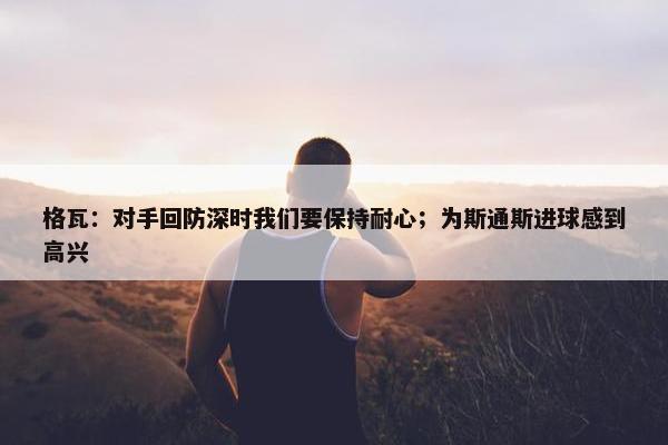 格瓦：对手回防深时我们要保持耐心；为斯通斯进球感到高兴