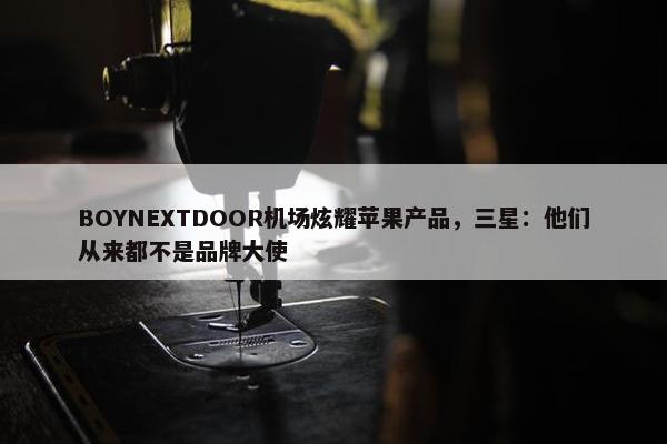 BOYNEXTDOOR机场炫耀苹果产品，三星：他们从来都不是品牌大使