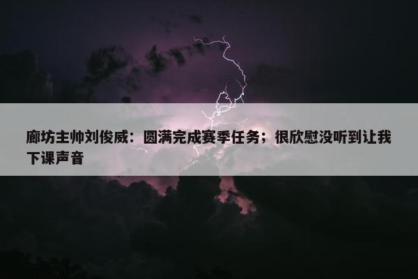 廊坊主帅刘俊威：圆满完成赛季任务；很欣慰没听到让我下课声音