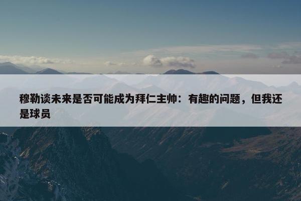 穆勒谈未来是否可能成为拜仁主帅：有趣的问题，但我还是球员