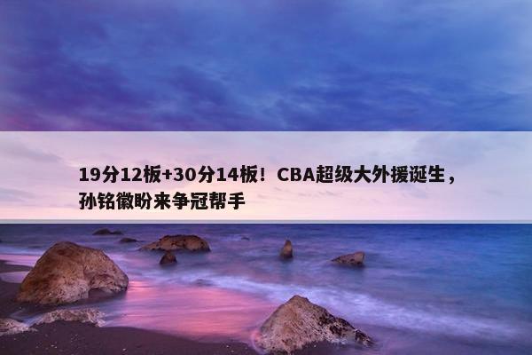 19分12板+30分14板！CBA超级大外援诞生，孙铭徽盼来争冠帮手