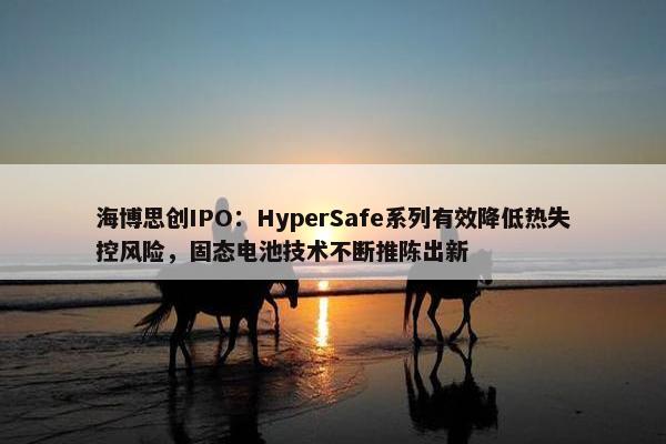 海博思创IPO：HyperSafe系列有效降低热失控风险，固态电池技术不断推陈出新