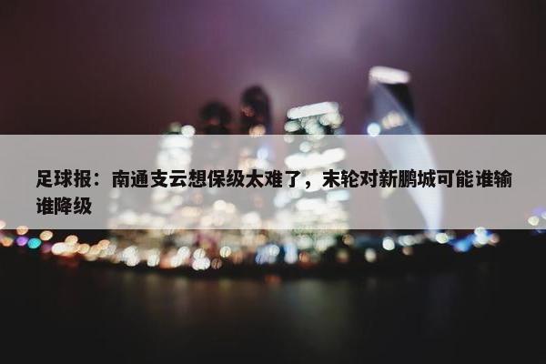 足球报：南通支云想保级太难了，末轮对新鹏城可能谁输谁降级