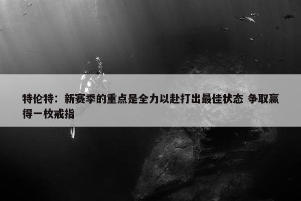 特伦特：新赛季的重点是全力以赴打出最佳状态 争取赢得一枚戒指