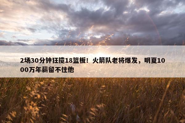 2场30分钟狂揽18篮板！火箭队老将爆发，明夏1000万年薪留不住他