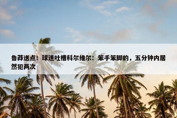 鲁莽送点！球迷吐槽科尔维尔：笨手笨脚的，五分钟内居然犯两次