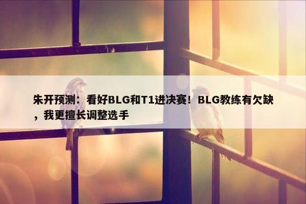 朱开预测：看好BLG和T1进决赛！BLG教练有欠缺，我更擅长调整选手