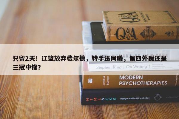 只留2天！辽篮放弃费尔德，转手送同曦，第四外援还是三冠中锋？