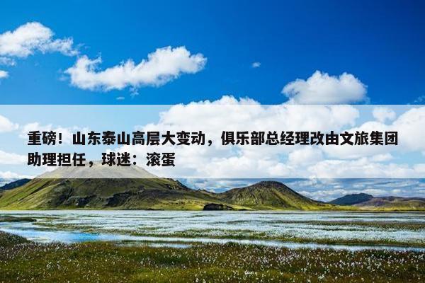 重磅！山东泰山高层大变动，俱乐部总经理改由文旅集团助理担任，球迷：滚蛋