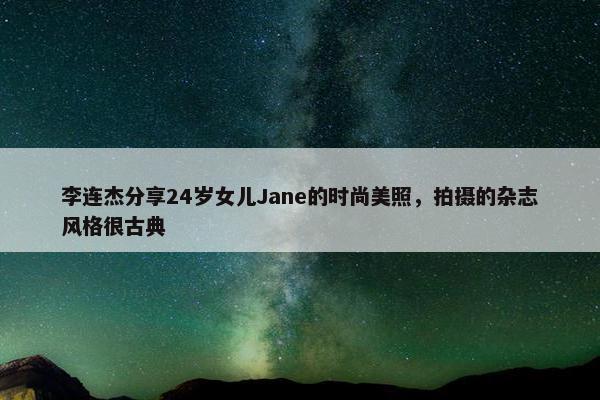 李连杰分享24岁女儿Jane的时尚美照，拍摄的杂志风格很古典