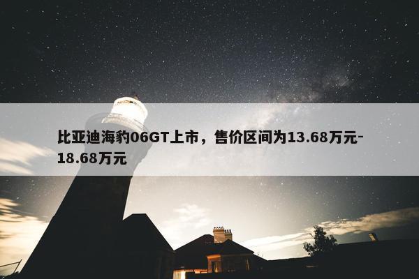 比亚迪海豹06GT上市，售价区间为13.68万元-18.68万元