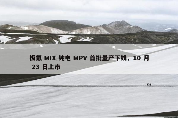 极氪 MIX 纯电 MPV 首批量产下线，10 月 23 日上市