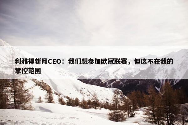 利雅得新月CEO：我们想参加欧冠联赛，但这不在我的掌控范围