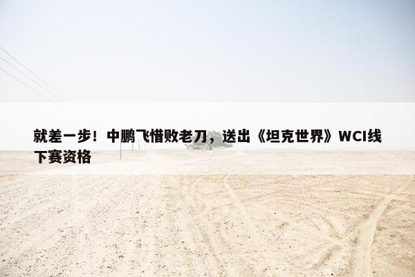 就差一步！中鹏飞惜败老刀，送出《坦克世界》WCI线下赛资格