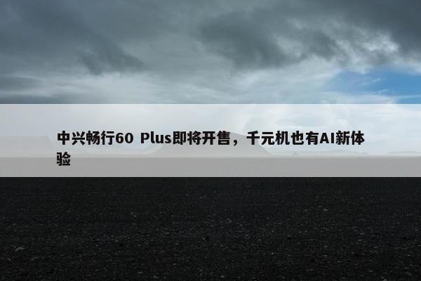 中兴畅行60 Plus即将开售，千元机也有AI新体验