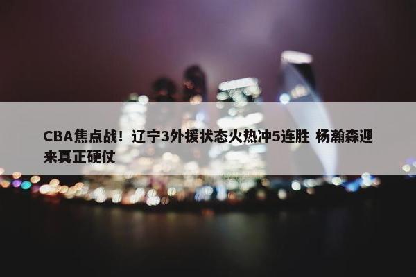 CBA焦点战！辽宁3外援状态火热冲5连胜 杨瀚森迎来真正硬仗