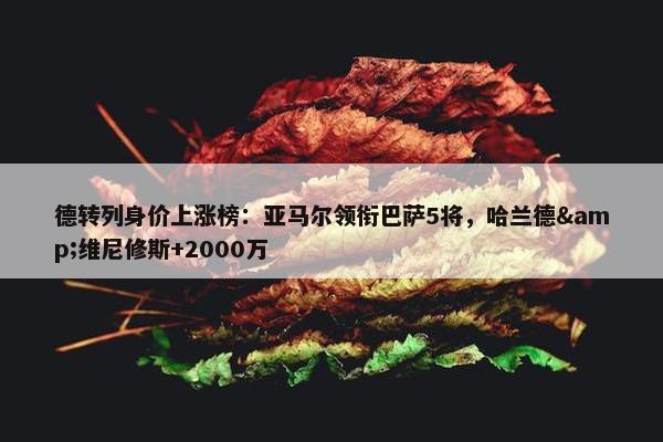 德转列身价上涨榜：亚马尔领衔巴萨5将，哈兰德&维尼修斯+2000万