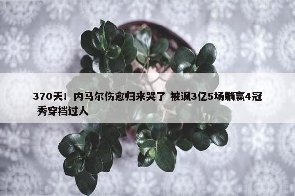 370天！内马尔伤愈归来哭了 被讽3亿5场躺赢4冠 秀穿裆过人