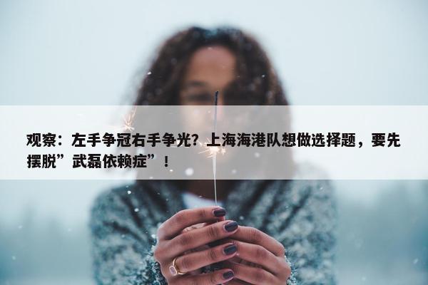 观察：左手争冠右手争光？上海海港队想做选择题，要先摆脱”武磊依赖症”！