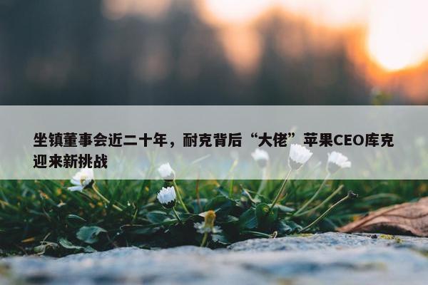 坐镇董事会近二十年，耐克背后“大佬”苹果CEO库克迎来新挑战