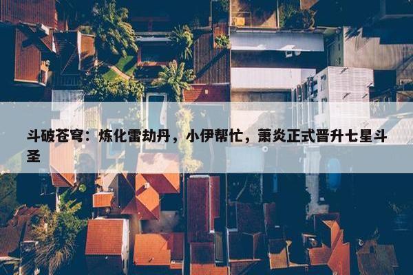 斗破苍穹：炼化雷劫丹，小伊帮忙，萧炎正式晋升七星斗圣