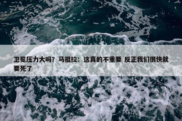 卫冕压力大吗？马祖拉：这真的不重要 反正我们很快就要死了