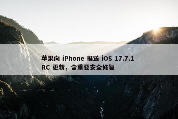 苹果向 iPhone 推送 iOS 17.7.1 RC 更新，含重要安全修复