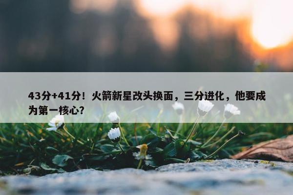 43分+41分！火箭新星改头换面，三分进化，他要成为第一核心？