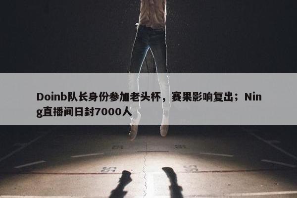 Doinb队长身份参加老头杯，赛果影响复出；Ning直播间日封7000人