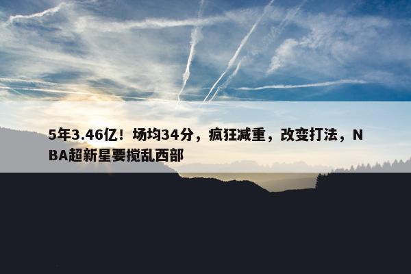 5年3.46亿！场均34分，疯狂减重，改变打法，NBA超新星要搅乱西部