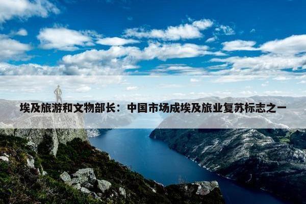 埃及旅游和文物部长：中国市场成埃及旅业复苏标志之一