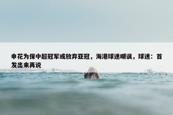 申花为保中超冠军或放弃亚冠，海港球迷嘲讽，球迷：首发出来再说