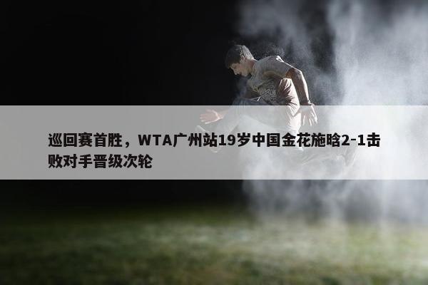 巡回赛首胜，WTA广州站19岁中国金花施晗2-1击败对手晋级次轮