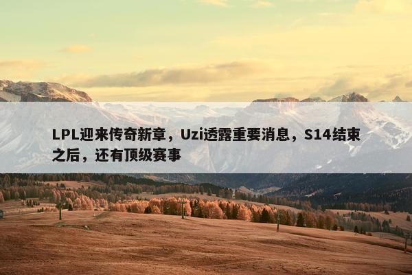 LPL迎来传奇新章，Uzi透露重要消息，S14结束之后，还有顶级赛事