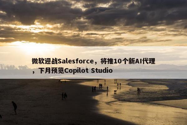 微软迎战Salesforce，将推10个新AI代理，下月预览Copilot Studio