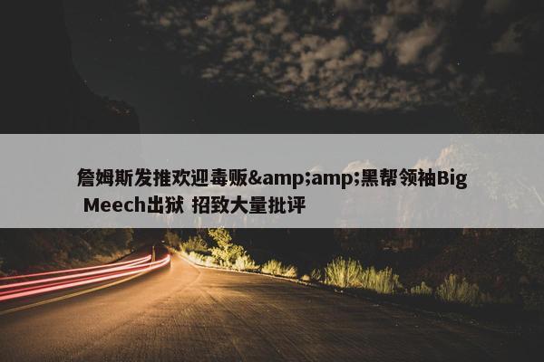 詹姆斯发推欢迎毒贩&amp;黑帮领袖Big Meech出狱 招致大量批评