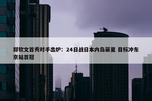 郑钦文首秀对手出炉：24日战日本内岛萌夏 目标冲东京站首冠