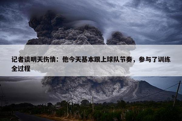 记者谈明天伤情：他今天基本跟上球队节奏，参与了训练全过程