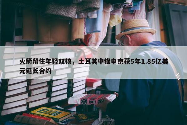 火箭留住年轻双核，土耳其中锋申京获5年1.85亿美元延长合约