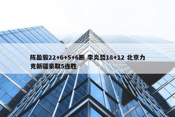 陈盈骏22+6+5+6断 李炎哲18+12 北京力克新疆豪取5连胜