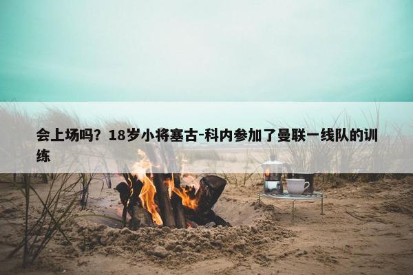 会上场吗？18岁小将塞古-科内参加了曼联一线队的训练