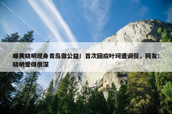 曝黄晓明现身青岛做公益！首次回应叶珂遭调侃，网友：晓明爱得很深