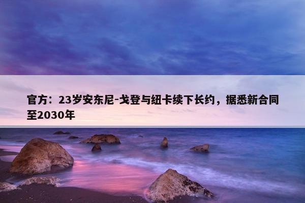 官方：23岁安东尼-戈登与纽卡续下长约，据悉新合同至2030年