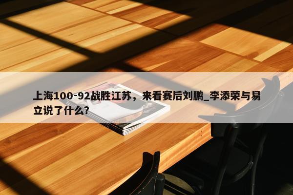 上海100-92战胜江苏，来看赛后刘鹏_李添荣与易立说了什么？