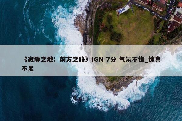 《寂静之地：前方之路》IGN 7分 气氛不错_惊喜不足