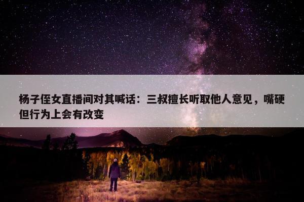 杨子侄女直播间对其喊话：三叔擅长听取他人意见，嘴硬但行为上会有改变