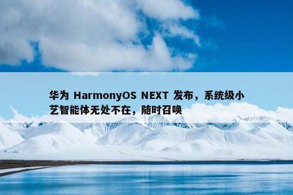 华为 HarmonyOS NEXT 发布，系统级小艺智能体无处不在，随时召唤