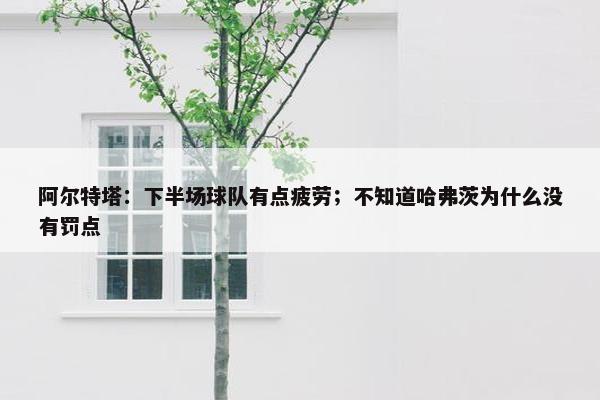 阿尔特塔：下半场球队有点疲劳；不知道哈弗茨为什么没有罚点