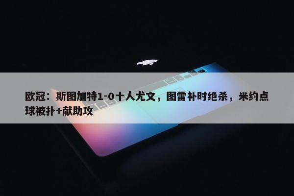 欧冠：斯图加特1-0十人尤文，图雷补时绝杀，米约点球被扑+献助攻