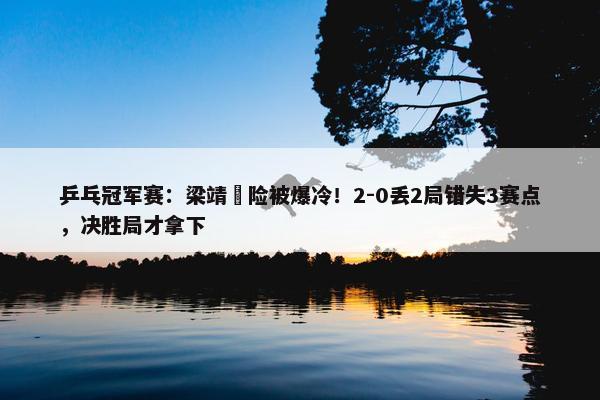 乒乓冠军赛：梁靖崑险被爆冷！2-0丢2局错失3赛点，决胜局才拿下